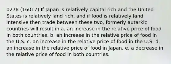 0278 (16017) If Japan is relatively capital rich and the United States is relatively land rich, and if food is relatively land intensive then trade between these two, formerly autarkic countries will result in a. an increase in the relative price of food in both countries. b. an increase in the relative price of food in the U.S. c. an increase in the relative price of food in the U.S. d. an increase in the relative price of food in Japan. e. a decrease in the relative price of food in both countries.