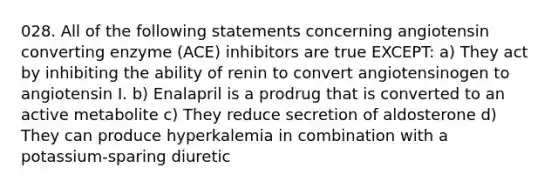 028. All of the following statements concerning angiotensin converting enzyme (ACE) inhibitors are true EXCEPT: a) They act by inhibiting the ability of renin to convert angiotensinogen to angiotensin I. b) Enalapril is a prodrug that is converted to an active metabolite c) They reduce secretion of aldosterone d) They can produce hyperkalemia in combination with a potassium-sparing diuretic