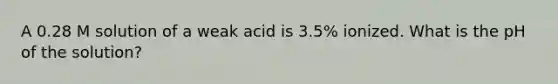 A 0.28 M solution of a weak acid is 3.5% ionized. What is the pH of the solution?