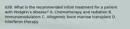 028. What is the recommended initial treatment for a patient with Hodgkin's disease? A. Chemotherapy and radiation B. Immunomodulators C. Allogeneic bone marrow transplant D. Interferon therapy