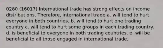 0280 (16017) International trade has strong effects on income distributions. Therefore, international trade a. will tend to hurt everyone in both countries. b. will tend to hurt one trading country c. will tend to hurt some groups in each trading country. d. is beneficial to everyone in both trading countries. e. will be beneficial to all those engaged in international trade.