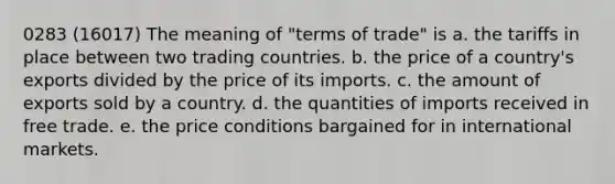 0283 (16017) The meaning of "terms of trade" is a. the tariffs in place between two trading countries. b. the price of a country's exports divided by the price of its imports. c. the amount of exports sold by a country. d. the quantities of imports received in free trade. e. the price conditions bargained for in international markets.