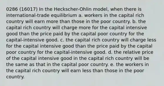 0286 (16017) In the Heckscher-Ohlin model, when there is international-trade equilibrium a. workers in the capital rich country will earn more than those in the poor country. b. the capital rich country will charge more for the capital intensive good than the price paid by the capital poor country for the capital-intensive good. c. the capital rich country will charge less for the capital intensive good than the price paid by the capital poor country for the capital-intensive good. d. the relative price of the capital intensive good in the capital rich country will be the same as that in the capital poor country. e. the workers in the capital rich country will earn less than those in the poor country.