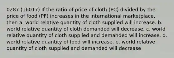 0287 (16017) If the ratio of price of cloth (PC) divided by the price of food (PF) increases in the international marketplace, then a. world relative quantity of cloth supplied will increase. b. world relative quantity of cloth demanded will decrease. c. world relative quantity of cloth supplied and demanded will increase. d. world relative quantity of food will increase. e. world relative quantity of cloth supplied and demanded will decrease