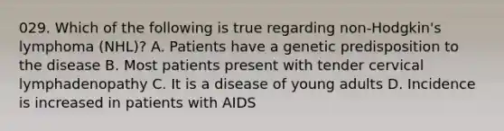 029. Which of the following is true regarding non-Hodgkin's lymphoma (NHL)? A. Patients have a genetic predisposition to the disease B. Most patients present with tender cervical lymphadenopathy C. It is a disease of young adults D. Incidence is increased in patients with AIDS