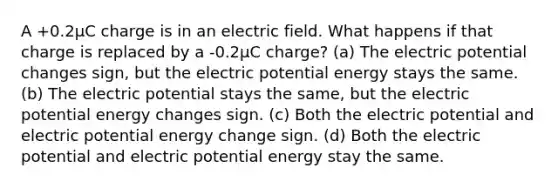 A +0.2µC charge is in an electric field. What happens if that charge is replaced by a -0.2µC charge? (a) The electric potential changes sign, but the electric potential energy stays the same. (b) The electric potential stays the same, but the electric potential energy changes sign. (c) Both the electric potential and electric potential energy change sign. (d) Both the electric potential and electric potential energy stay the same.