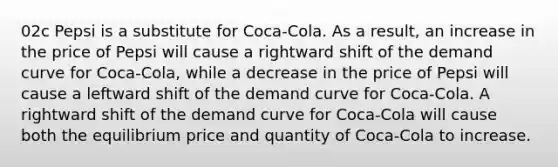 02c Pepsi is a substitute for Coca-Cola. As a result, an increase in the price of Pepsi will cause a rightward shift of the demand curve for Coca-Cola, while a decrease in the price of Pepsi will cause a leftward shift of the demand curve for Coca-Cola. A rightward shift of the demand curve for Coca-Cola will cause both the equilibrium price and quantity of Coca-Cola to increase.