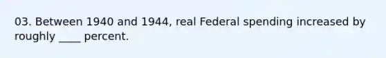 03. Between 1940 and 1944, real Federal spending increased by roughly ____ percent.