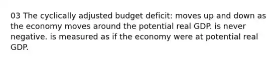 03 The cyclically adjusted budget deficit: moves up and down as the economy moves around the potential real GDP. is never negative. is measured as if the economy were at potential real GDP.