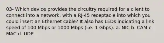 03- Which device provides the circuitry required for a client to connect into a network, with a RJ-45 receptacle into which you could insert an Ethernet cable? It also has LEDs indicating a link speed of 100 Mbps or 1000 Mbps (i.e. 1 Gbps). a. NIC b. CAM c. MAC d. UDP