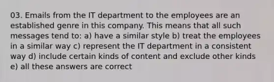 03. Emails from the IT department to the employees are an established genre in this company. This means that all such messages tend to: a) have a similar style b) treat the employees in a similar way c) represent the IT department in a consistent way d) include certain kinds of content and exclude other kinds e) all these answers are correct