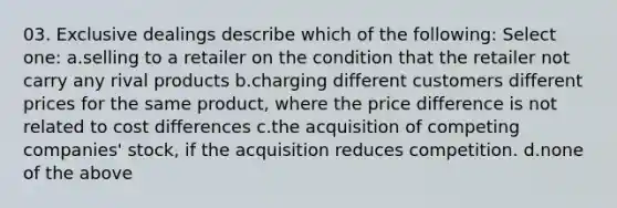 03. Exclusive dealings describe which of the following: Select one: a.selling to a retailer on the condition that the retailer not carry any rival products b.charging different customers different prices for the same product, where the price difference is not related to cost differences c.the acquisition of competing companies' stock, if the acquisition reduces competition. d.none of the above