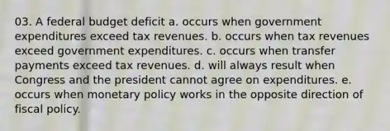 03. A federal budget deficit a. occurs when government expenditures exceed tax revenues. b. occurs when tax revenues exceed government expenditures. c. occurs when transfer payments exceed tax revenues. d. will always result when Congress and the president cannot agree on expenditures. e. occurs when monetary policy works in the opposite direction of fiscal policy.