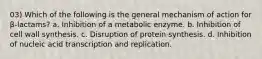 03) Which of the following is the general mechanism of action for β-lactams? a. Inhibition of a metabolic enzyme. b. Inhibition of cell wall synthesis. c. Disruption of protein synthesis. d. Inhibition of nucleic acid transcription and replication.