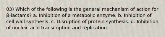 03) Which of the following is the general mechanism of action for β-lactams? a. Inhibition of a metabolic enzyme. b. Inhibition of cell wall synthesis. c. Disruption of protein synthesis. d. Inhibition of nucleic acid transcription and replication.