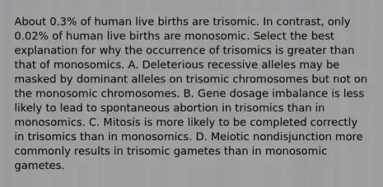 About 0.3% of human live births are trisomic. In contrast, only 0.02% of human live births are monosomic. Select the best explanation for why the occurrence of trisomics is greater than that of monosomics. A. Deleterious recessive alleles may be masked by dominant alleles on trisomic chromosomes but not on the monosomic chromosomes. B. Gene dosage imbalance is less likely to lead to spontaneous abortion in trisomics than in monosomics. C. Mitosis is more likely to be completed correctly in trisomics than in monosomics. D. Meiotic nondisjunction more commonly results in trisomic gametes than in monosomic gametes.