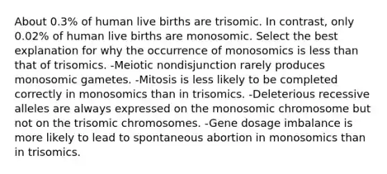 About 0.3% of human live births are trisomic. In contrast, only 0.02% of human live births are monosomic. Select the best explanation for why the occurrence of monosomics is less than that of trisomics. -Meiotic nondisjunction rarely produces monosomic gametes. -Mitosis is less likely to be completed correctly in monosomics than in trisomics. -Deleterious recessive alleles are always expressed on the monosomic chromosome but not on the trisomic chromosomes. -Gene dosage imbalance is more likely to lead to spontaneous abortion in monosomics than in trisomics.