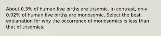 About 0.3% of human live births are trisomic. In contrast, only 0.02% of human live births are monosomic. Select the best explanation for why the occurrence of monosomics is less than that of trisomics.