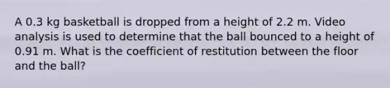 A 0.3 kg basketball is dropped from a height of 2.2 m. Video analysis is used to determine that the ball bounced to a height of 0.91 m. What is the coefficient of restitution between the floor and the ball?