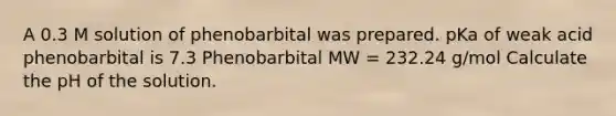 A 0.3 M solution of phenobarbital was prepared. pKa of weak acid phenobarbital is 7.3 Phenobarbital MW = 232.24 g/mol Calculate the pH of the solution.