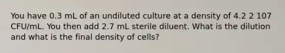 You have 0.3 mL of an undiluted culture at a density of 4.2 2 107 CFU/mL. You then add 2.7 mL sterile diluent. What is the dilution and what is the final density of cells?