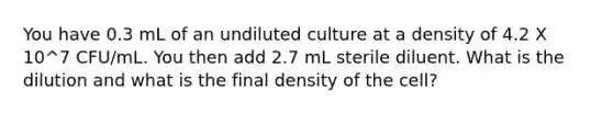 You have 0.3 mL of an undiluted culture at a density of 4.2 X 10^7 CFU/mL. You then add 2.7 mL sterile diluent. What is the dilution and what is the final density of the cell?