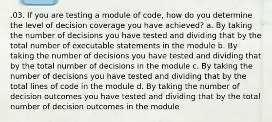 .03. If you are testing a module of code, how do you determine the level of decision coverage you have achieved? a. By taking the number of decisions you have tested and dividing that by the total number of executable statements in the module b. By taking the number of decisions you have tested and dividing that by the total number of decisions in the module c. By taking the number of decisions you have tested and dividing that by the total lines of code in the module d. By taking the number of decision outcomes you have tested and dividing that by the total number of decision outcomes in the module