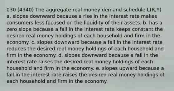 030 (4340) The aggregate real money demand schedule L(R,Y) a. slopes downward because a rise in the interest rate makes consumers less focused on the liquidity of their assets. b. has a <a href='https://www.questionai.com/knowledge/kx2HPWQCrl-zero-slope' class='anchor-knowledge'>zero slope</a> because a fall in the interest rate keeps constant the desired real money holdings of each household and firm in the economy. c. slopes downward because a fall in the interest rate reduces the desired real money holdings of each household and firm in the economy. d. slopes downward because a fall in the interest rate raises the desired real money holdings of each household and firm in the economy. e. slopes upward because a fall in the interest rate raises the desired real money holdings of each household and firm in the economy.