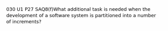 030 U1 P27 SAQ8(f)What additional task is needed when the development of a software system is partitioned into a number of increments?