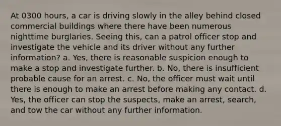 At 0300 hours, a car is driving slowly in the alley behind closed commercial buildings where there have been numerous nighttime burglaries. Seeing this, can a patrol officer stop and investigate the vehicle and its driver without any further information? a. Yes, there is reasonable suspicion enough to make a stop and investigate further. b. No, there is insufficient probable cause for an arrest. c. No, the officer must wait until there is enough to make an arrest before making any contact. d. Yes, the officer can stop the suspects, make an arrest, search, and tow the car without any further information.