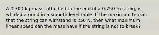 A 0.300-kg mass, attached to the end of a 0.750-m string, is whirled around in a smooth level table. If the maximum tension that the string can withstand is 250 N, then what maximum linear speed can the mass have if the string is not to break?