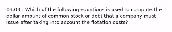 03.03 - Which of the following equations is used to compute the dollar amount of common stock or debt that a company must issue after taking into account the flotation costs?