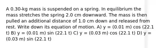 A 0.30-kg mass is suspended on a spring. In equilibrium the mass stretches the spring 2.0 cm downward. The mass is then pulled an additional distance of 1.0 cm down and released from rest. Write down its equation of motion. A) y = (0.01 m) cos (22.1 t) B) y = (0.01 m) sin (22.1 t) C) y = (0.03 m) cos (22.1 t) D) y = (0.03 m) sin (22.1 t)