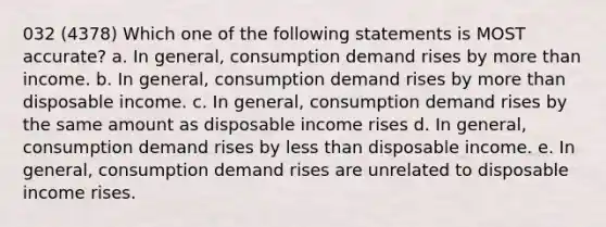 032 (4378) Which one of the following statements is MOST accurate? a. In general, consumption demand rises by <a href='https://www.questionai.com/knowledge/keWHlEPx42-more-than' class='anchor-knowledge'>more than</a> income. b. In general, consumption demand rises by more than disposable income. c. In general, consumption demand rises by the same amount as disposable income rises d. In general, consumption demand rises by <a href='https://www.questionai.com/knowledge/k7BtlYpAMX-less-than' class='anchor-knowledge'>less than</a> disposable income. e. In general, consumption demand rises are unrelated to disposable income rises.