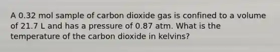 A 0.32 mol sample of carbon dioxide gas is confined to a volume of 21.7 L and has a pressure of 0.87 atm. What is the temperature of the carbon dioxide in kelvins?