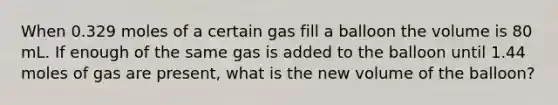 When 0.329 moles of a certain gas fill a balloon the volume is 80 mL. If enough of the same gas is added to the balloon until 1.44 moles of gas are present, what is the new volume of the balloon?