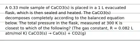 A 0.33 mole sample of CaCO3(s) is placed in a 1 L evacuated flask, which is then sealed and heated. The CaCO3(s) decomposes completely according to the balanced equation below. The total pressure in the flask, measured at 300 K is closest to which of the following? (The gas constant, R = 0.082 L atm/mol K) CaCO3(s) → CaO(s) + CO2(g)