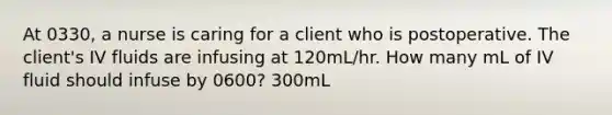 At 0330, a nurse is caring for a client who is postoperative. The client's IV fluids are infusing at 120mL/hr. How many mL of IV fluid should infuse by 0600? 300mL