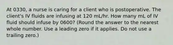 At 0330, a nurse is caring for a client who is postoperative. The client's IV fluids are infusing at 120 mL/hr. How many mL of IV fluid should infuse by 0600? (Round the answer to the nearest whole number. Use a leading zero if it applies. Do not use a trailing zero.)