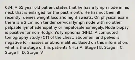 034. A 65-year-old patient states that he has a lymph node in his neck that is enlarged for the past month. He has not been ill recently; denies weight loss and night sweats. On physical exam there is a 2 cm non-tender cervical lymph node with no other palpable lymphadenopathy or hepatosplenomegaly. Node biopsy is positive for non-Hodgkin's lymphoma (NHL). A computed tomography study (CT) of the chest, abdomen, and pelvis is negative for masses or abnormalities. Based on this information, what is the stage of this patients NHL? A. Stage I B. Stage II C. Stage III D. Stage IV