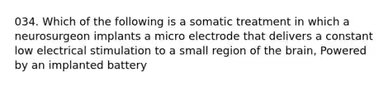 034. Which of the following is a somatic treatment in which a neurosurgeon implants a micro electrode that delivers a constant low electrical stimulation to a small region of the brain, Powered by an implanted battery