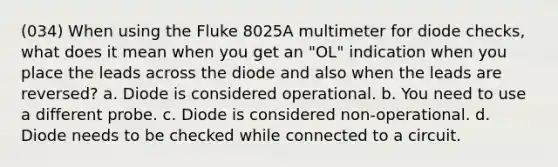 (034) When using the Fluke 8025A multimeter for diode checks, what does it mean when you get an "OL" indication when you place the leads across the diode and also when the leads are reversed? a. Diode is considered operational. b. You need to use a different probe. c. Diode is considered non-operational. d. Diode needs to be checked while connected to a circuit.