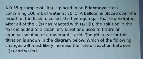 A 0.35 g sample of Li(s) is placed in an Erlenmeyer flask containing 100 mL of water at 25°C. A balloon is placed over the mouth of the flask to collect the hydrogen gas that is generated. After all of the Li(s) has reacted with H2O(l), the solution in the flask is added to a clean, dry buret and used to titrate an aqueous solution of a monoprotic acid. The pH curve for this titration is shown in the diagram below: Which of the following changes will most likely increase the rate of reaction between Li(s) and water?