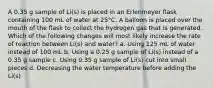 A 0.35 g sample of Li(s) is placed in an Erlenmeyer flask containing 100 mL of water at 25°C. A balloon is placed over the mouth of the flask to collect the hydrogen gas that is generated. Which of the following changes will most likely increase the rate of reaction between Li(s) and water? a. Using 125 mL of water instead of 100 mL b. Using a 0.25 g sample of Li(s) instead of a 0.35 g sample c. Using 0.35 g sample of Li(s) cut into small pieces d. Decreasing the water temperature before adding the Li(s)