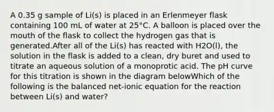 A 0.35 g sample of Li(s) is placed in an Erlenmeyer flask containing 100 mL of water at 25°C. A balloon is placed over the mouth of the flask to collect the hydrogen gas that is generated.After all of the Li(s) has reacted with H2O(l), the solution in the flask is added to a clean, dry buret and used to titrate an aqueous solution of a monoprotic acid. The pH curve for this titration is shown in the diagram belowWhich of the following is the balanced net-ionic equation for the reaction between Li(s) and water?