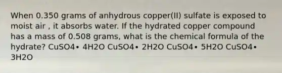 When 0.350 grams of anhydrous copper(II) sulfate is exposed to moist air , it absorbs water. If the hydrated copper compound has a mass of 0.508 grams, what is the chemical formula of the hydrate? CuSO4∙ 4H2O CuSO4∙ 2H2O CuSO4∙ 5H2O CuSO4∙ 3H2O