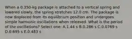 When a 0.350-kg package is attached to a vertical spring and lowered slowly, the spring stretches 12.0 cm. The package is now displaced from its equilibrium position and undergoes simple harmonic oscillations when released. What is the period of the oscillations? Select one: A.1.44 s B.0.286 s C.0.0769 s D.0.695 s E.0.483 s