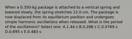 When a 0.350-kg package is attached to a vertical spring and lowered slowly, the spring stretches 12.0 cm. The package is now displaced from its equilibrium position and undergoes simple harmonic oscillations when released. What is the period of the oscillations? Select one: A.1.44 s B.0.286 s C.0.0769 s D.0.695 s E.0.483 s