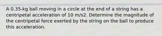 A 0.35-kg ball moving in a circle at the end of a string has a centripetal acceleration of 10 m/s2. Determine the magnitude of the centripetal force exerted by the string on the ball to produce this acceleration.