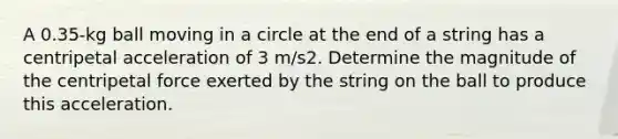 A 0.35-kg ball moving in a circle at the end of a string has a centripetal acceleration of 3 m/s2. Determine the magnitude of the centripetal force exerted by the string on the ball to produce this acceleration.